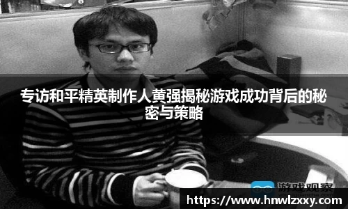 专访和平精英制作人黄强揭秘游戏成功背后的秘密与策略